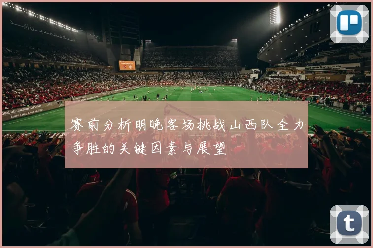 赛前分析明晚客场挑战山西队全力争胜的关键因素与展望