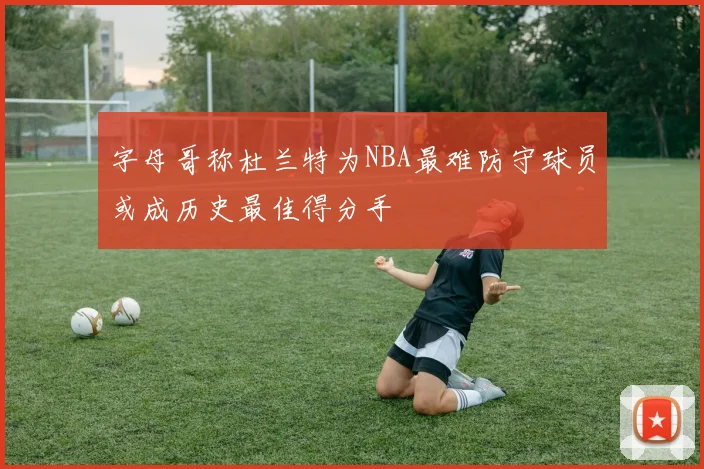 字母哥称杜兰特为NBA最难防守球员或成历史最佳得分手