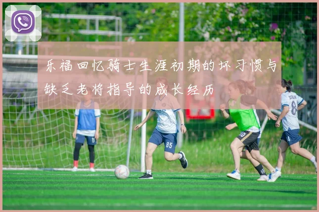 乐福回忆骑士生涯初期的坏习惯与缺乏老将指导的成长经历