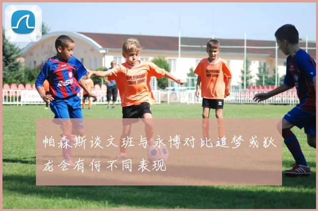 帕森斯谈文班与永博对比追梦或狄龙会有何不同表现
