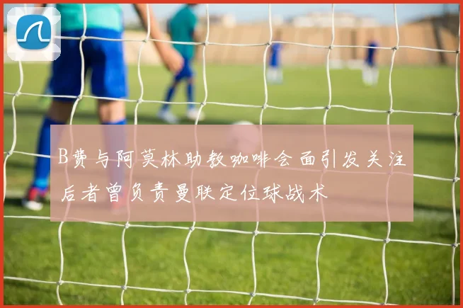 B费与阿莫林助教咖啡会面引发关注后者曾负责曼联定位球战术