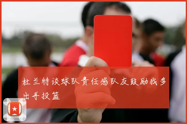 杜兰特谈球队责任感队友鼓励我多出手投篮