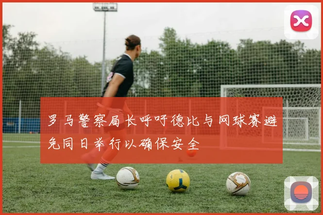 罗马警察局长呼吁德比与网球赛避免同日举行以确保安全