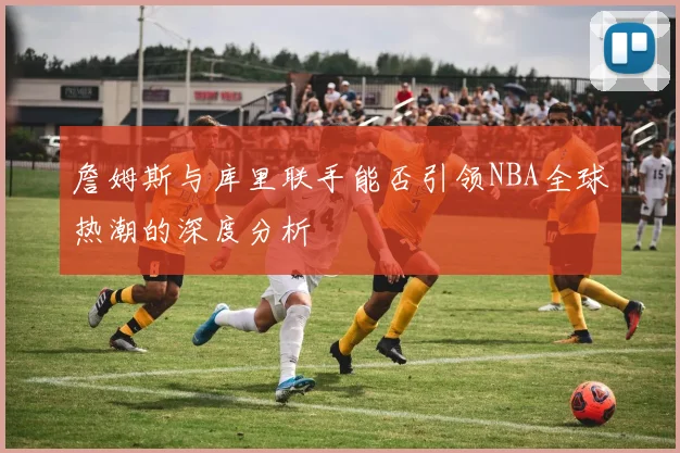 詹姆斯与库里联手能否引领NBA全球热潮的深度分析