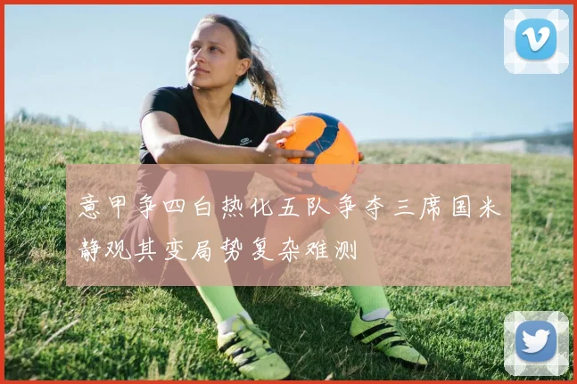 意甲争四白热化五队争夺三席国米静观其变局势复杂难测