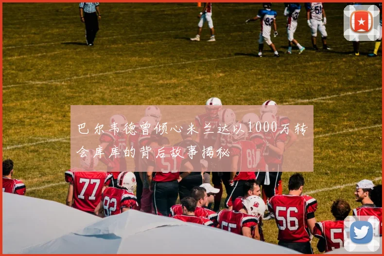 巴尔韦德曾倾心米兰达以1000万转会库库的背后故事揭秘