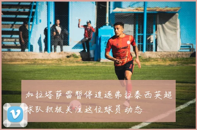加拉塔萨雷暂停追逐弗拉泰西英超球队积极关注这位球员动态