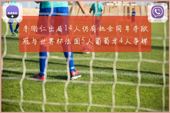 李刚仁出局14人仍有机会同年夺欧冠与世界杯法国5人葡萄牙4人争辉