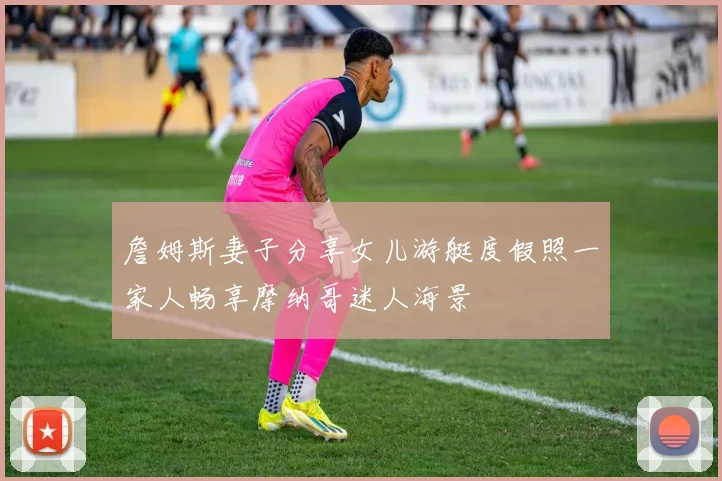 詹姆斯妻子分享女儿游艇度假照一家人畅享摩纳哥迷人海景