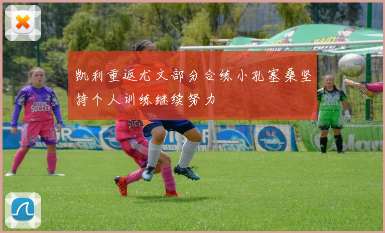 凯利重返尤文部分合练小孔塞桑坚持个人训练继续努力