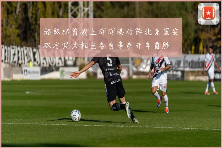 超级杯首战上海海港对阵北京国安双方实力相当各自争夺开年首胜