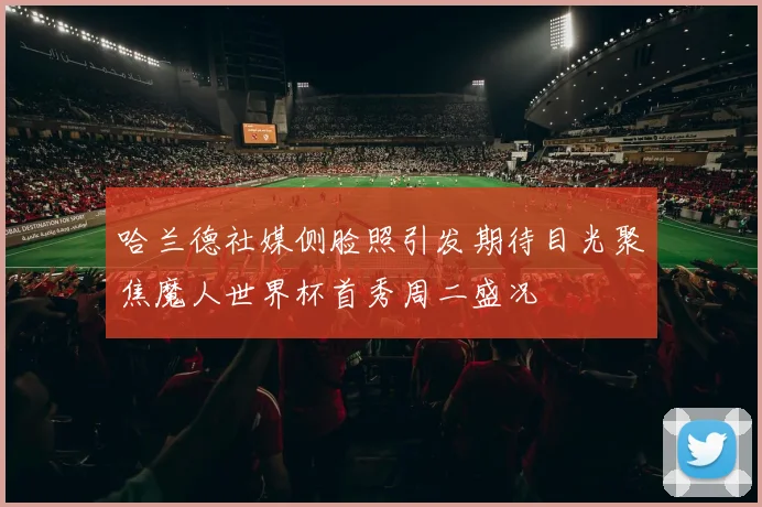 哈兰德社媒侧脸照引发期待目光聚焦魔人世界杯首秀周二盛况