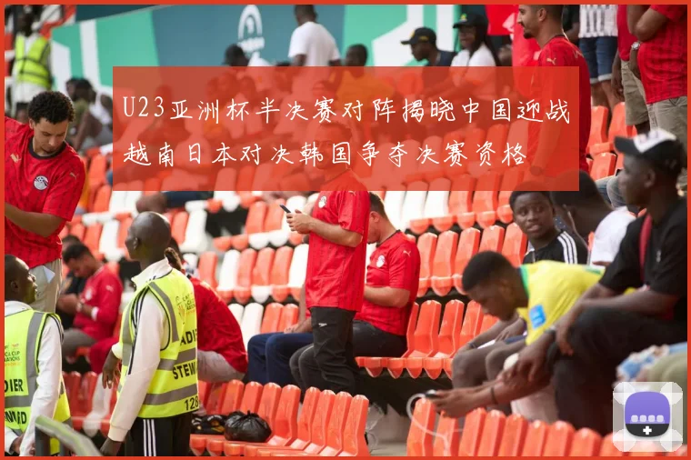 U23亚洲杯半决赛对阵揭晓中国迎战越南日本对决韩国争夺决赛资格