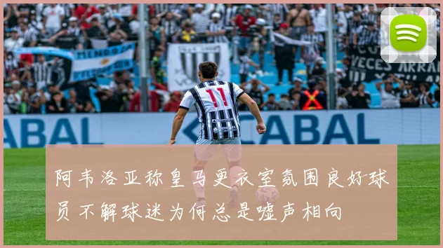 阿韦洛亚称皇马更衣室氛围良好球员不解球迷为何总是嘘声相向