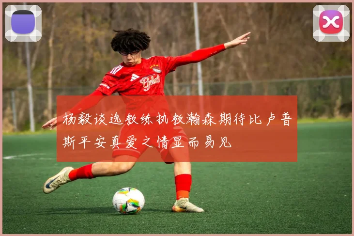 杨毅谈选教练执教瀚森期待比卢普斯平安真爱之情显而易见