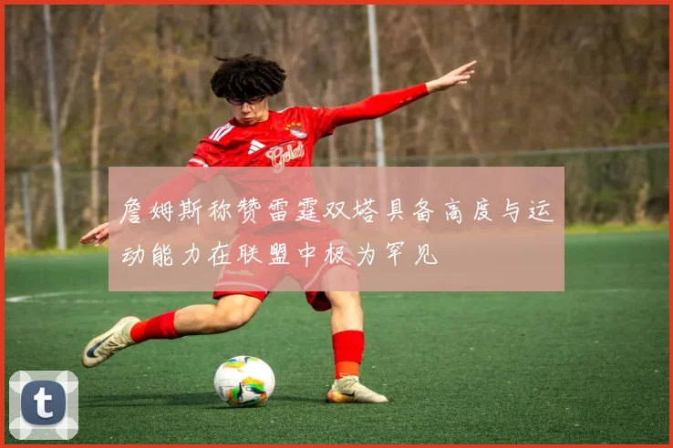 詹姆斯称赞雷霆双塔具备高度与运动能力在联盟中极为罕见